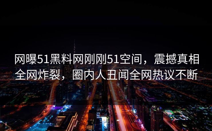 网曝51黑料网刚刚51空间，震撼真相全网炸裂，圈内人丑闻全网热议不断