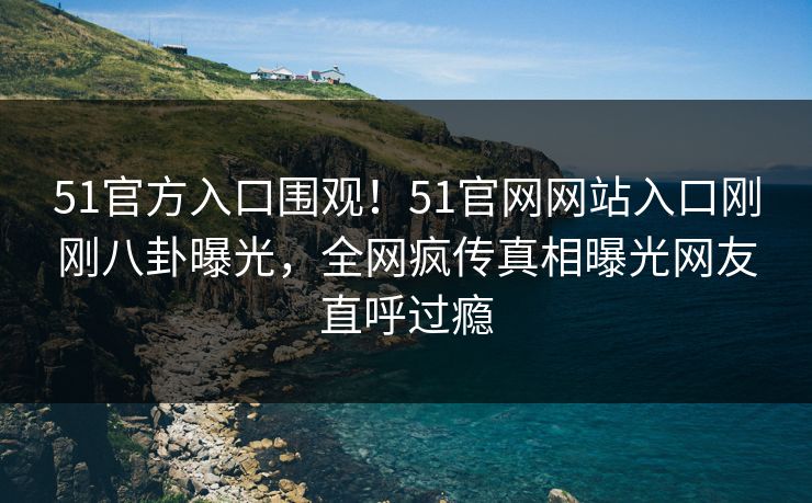 51官方入口围观！51官网网站入口刚刚八卦曝光，全网疯传真相曝光网友直呼过瘾