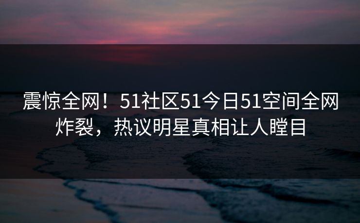 震惊全网！51社区51今日51空间全网炸裂，热议明星真相让人瞠目