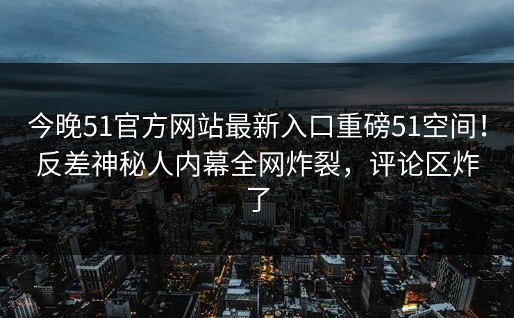 今晚51官方网站最新入口重磅51空间！反差神秘人内幕全网炸裂，评论区炸了