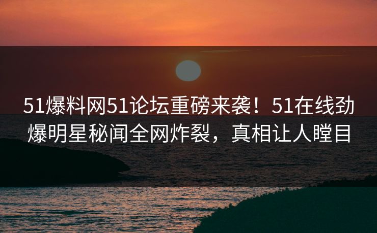 51爆料网51论坛重磅来袭！51在线劲爆明星秘闻全网炸裂，真相让人瞠目