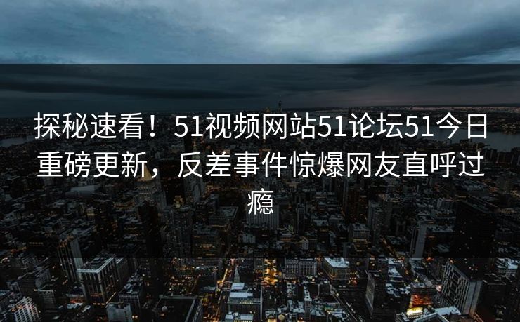 探秘速看！51视频网站51论坛51今日重磅更新，反差事件惊爆网友直呼过瘾