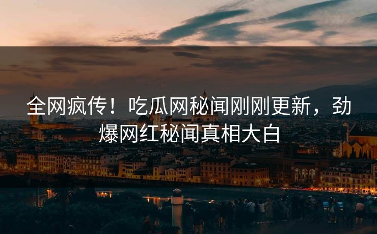 全网疯传！吃瓜网秘闻刚刚更新，劲爆网红秘闻真相大白
