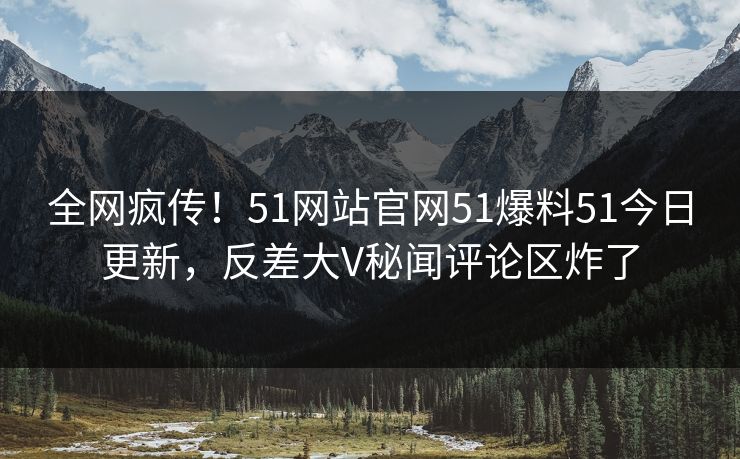 全网疯传！51网站官网51爆料51今日更新，反差大V秘闻评论区炸了