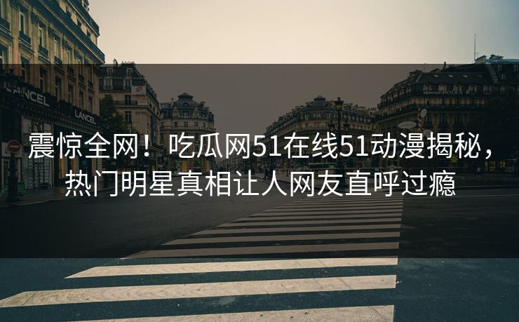震惊全网！吃瓜网51在线51动漫揭秘，热门明星真相让人网友直呼过瘾