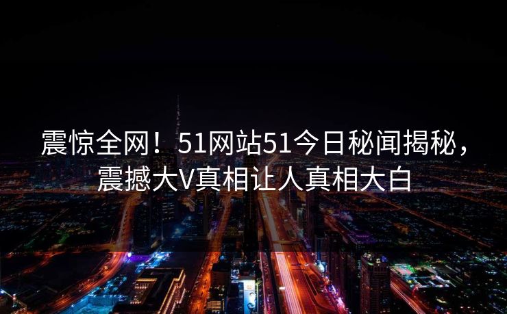 震惊全网！51网站51今日秘闻揭秘，震撼大V真相让人真相大白