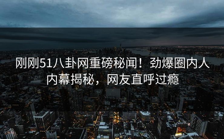 刚刚51八卦网重磅秘闻！劲爆圈内人内幕揭秘，网友直呼过瘾