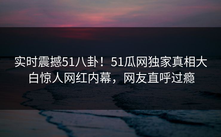 实时震撼51八卦！51瓜网独家真相大白惊人网红内幕，网友直呼过瘾
