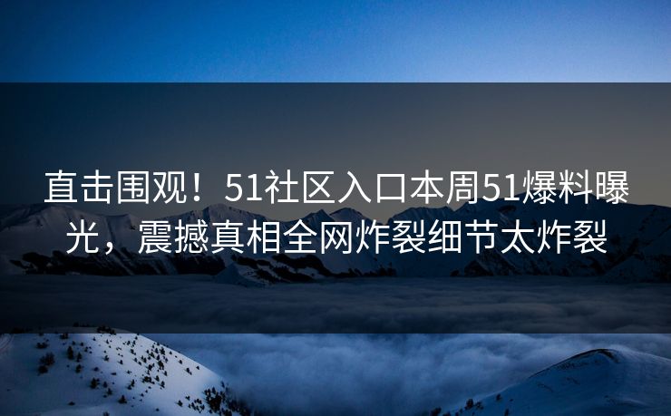 直击围观！51社区入口本周51爆料曝光，震撼真相全网炸裂细节太炸裂