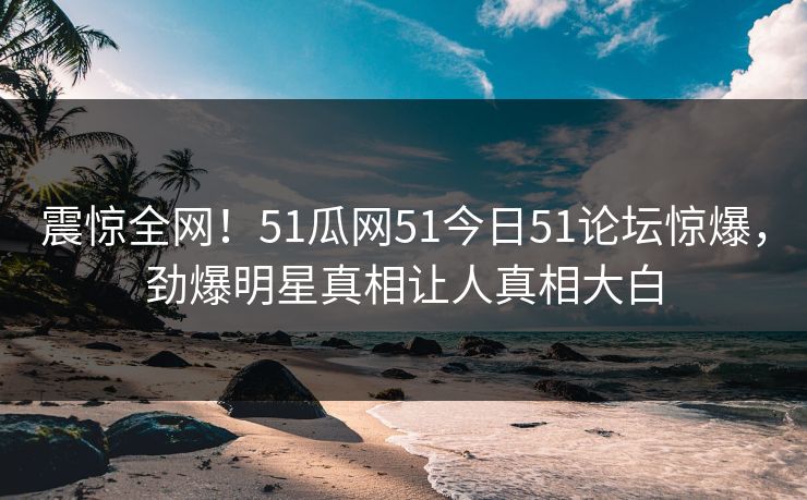 震惊全网！51瓜网51今日51论坛惊爆，劲爆明星真相让人真相大白