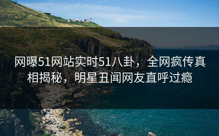 网曝51网站实时51八卦，全网疯传真相揭秘，明星丑闻网友直呼过瘾