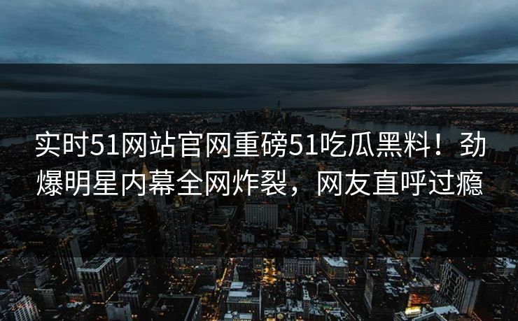 实时51网站官网重磅51吃瓜黑料！劲爆明星内幕全网炸裂，网友直呼过瘾
