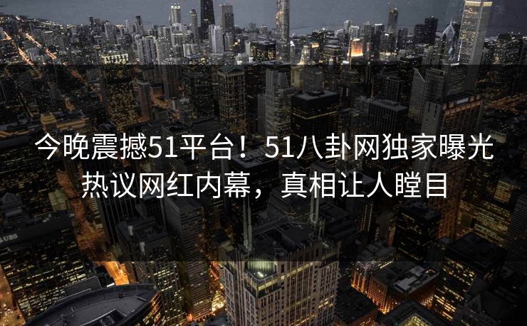 今晚震撼51平台！51八卦网独家曝光热议网红内幕，真相让人瞠目