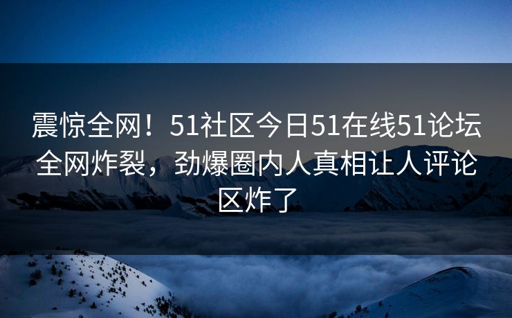 震惊全网！51社区今日51在线51论坛全网炸裂，劲爆圈内人真相让人评论区炸了