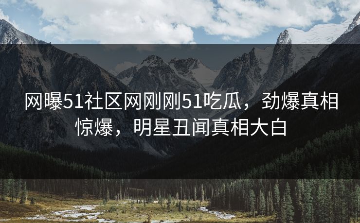 网曝51社区网刚刚51吃瓜，劲爆真相惊爆，明星丑闻真相大白