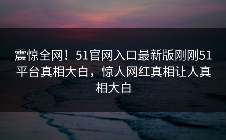 震惊全网！51官网入口最新版刚刚51平台真相大白，惊人网红真相让人真相大白