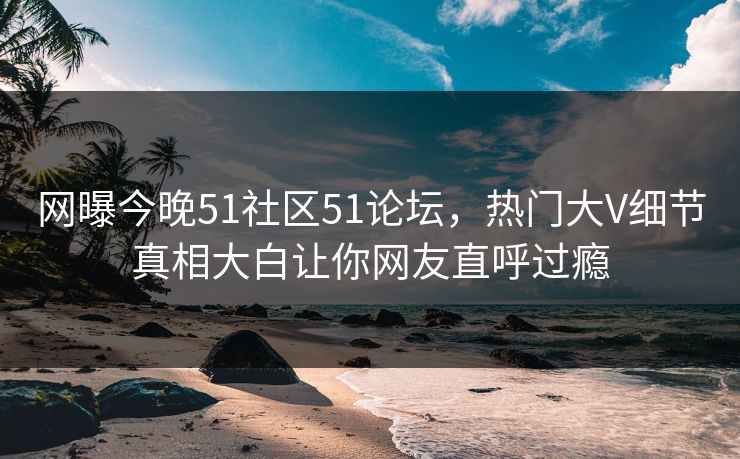 网曝今晚51社区51论坛，热门大V细节真相大白让你网友直呼过瘾