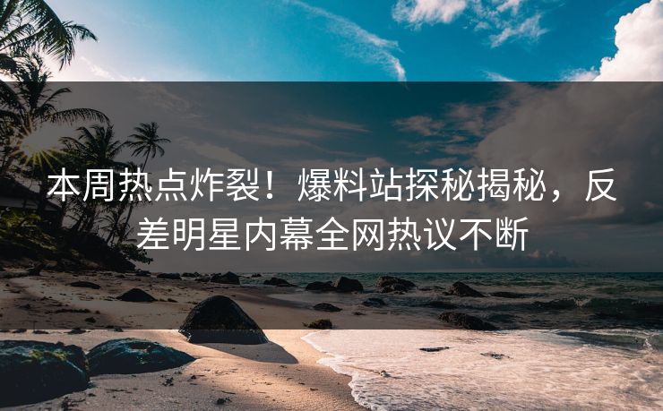 本周热点炸裂！爆料站探秘揭秘，反差明星内幕全网热议不断