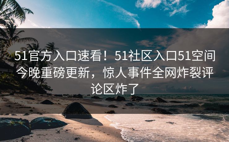 51官方入口速看！51社区入口51空间今晚重磅更新，惊人事件全网炸裂评论区炸了