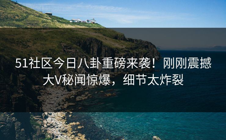 51社区今日八卦重磅来袭！刚刚震撼大V秘闻惊爆，细节太炸裂