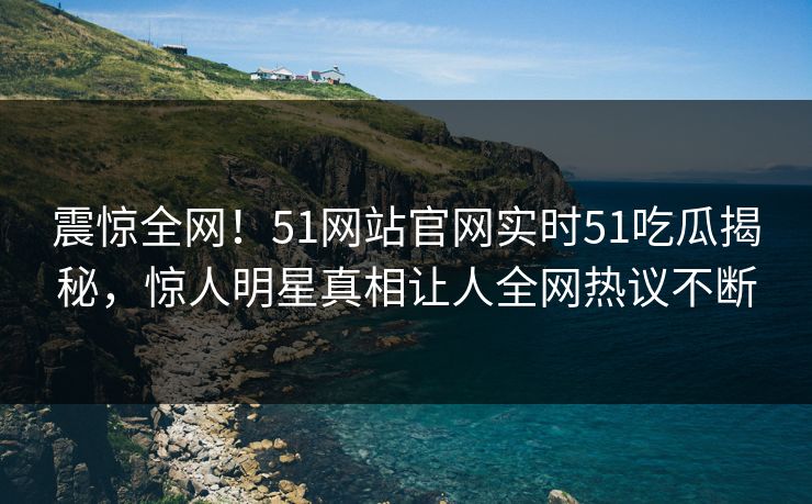 震惊全网！51网站官网实时51吃瓜揭秘，惊人明星真相让人全网热议不断