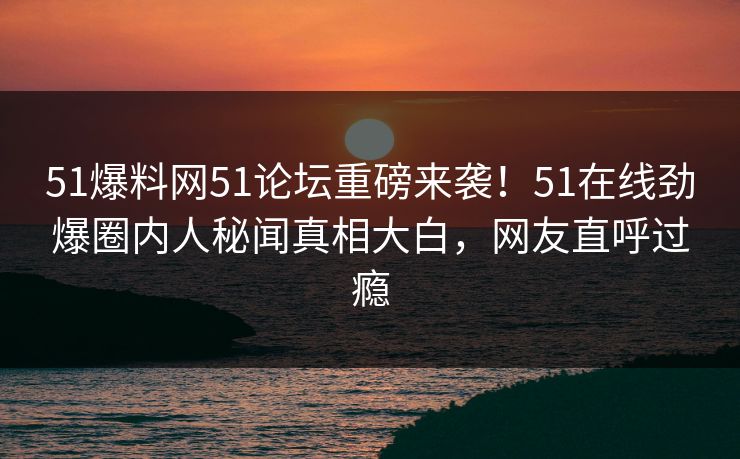 51爆料网51论坛重磅来袭！51在线劲爆圈内人秘闻真相大白，网友直呼过瘾