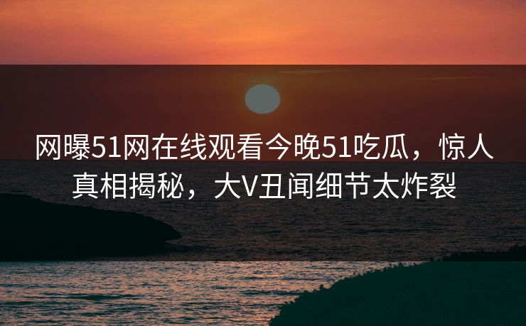 网曝51网在线观看今晚51吃瓜，惊人真相揭秘，大V丑闻细节太炸裂