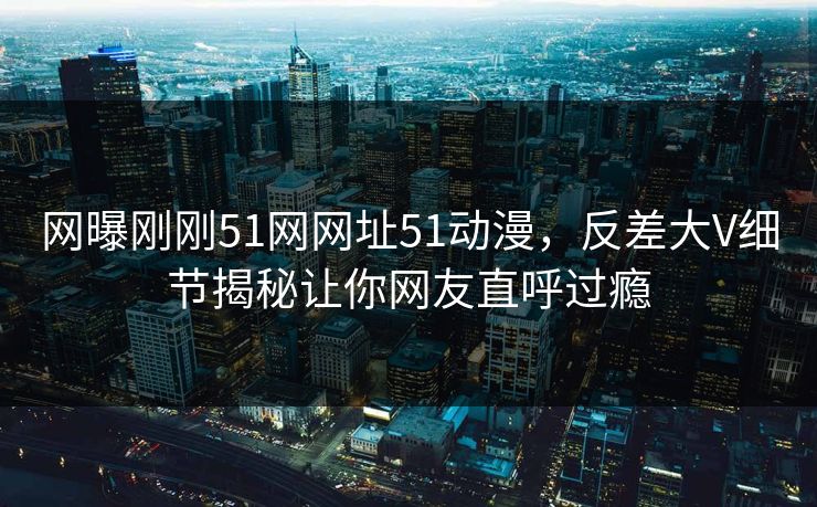 网曝刚刚51网网址51动漫，反差大V细节揭秘让你网友直呼过瘾