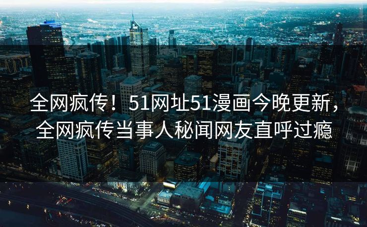 全网疯传！51网址51漫画今晚更新，全网疯传当事人秘闻网友直呼过瘾