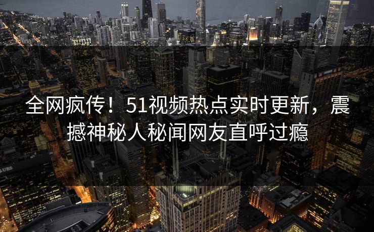 全网疯传！51视频热点实时更新，震撼神秘人秘闻网友直呼过瘾