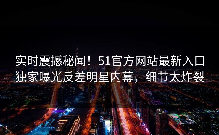 实时震撼秘闻！51官方网站最新入口独家曝光反差明星内幕，细节太炸裂