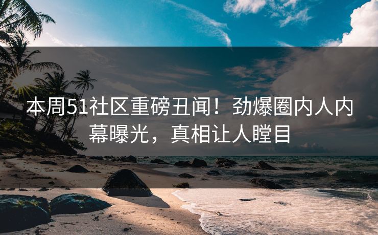 本周51社区重磅丑闻！劲爆圈内人内幕曝光，真相让人瞠目