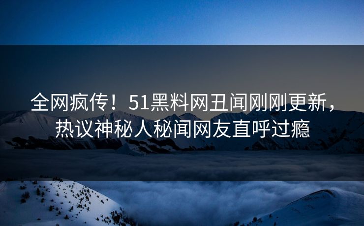 全网疯传！51黑料网丑闻刚刚更新，热议神秘人秘闻网友直呼过瘾