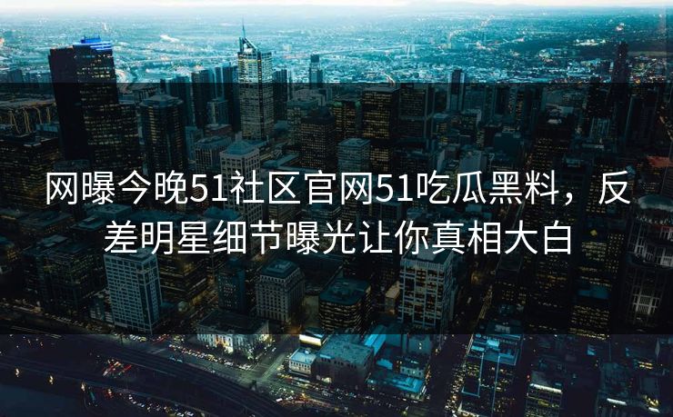 网曝今晚51社区官网51吃瓜黑料，反差明星细节曝光让你真相大白