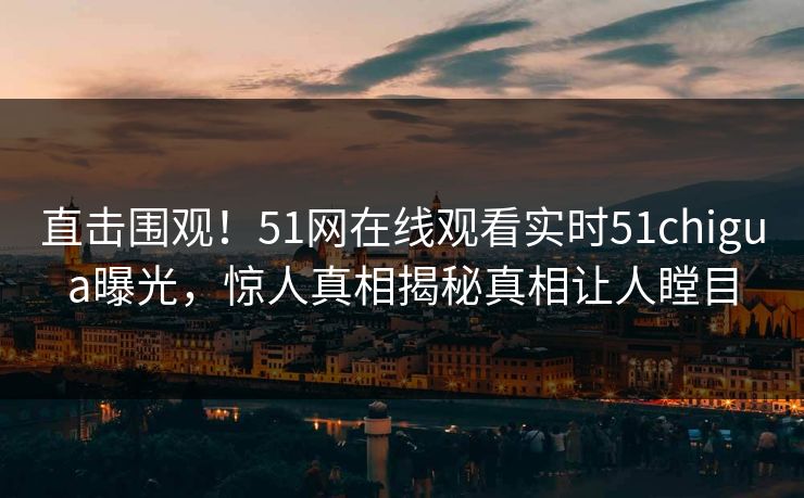 直击围观！51网在线观看实时51chigua曝光，惊人真相揭秘真相让人瞠目
