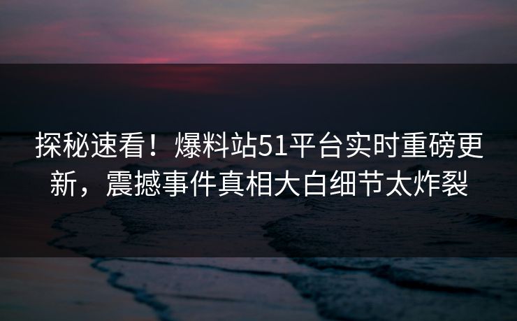 探秘速看！爆料站51平台实时重磅更新，震撼事件真相大白细节太炸裂