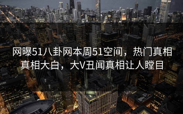 网曝51八卦网本周51空间，热门真相真相大白，大V丑闻真相让人瞠目