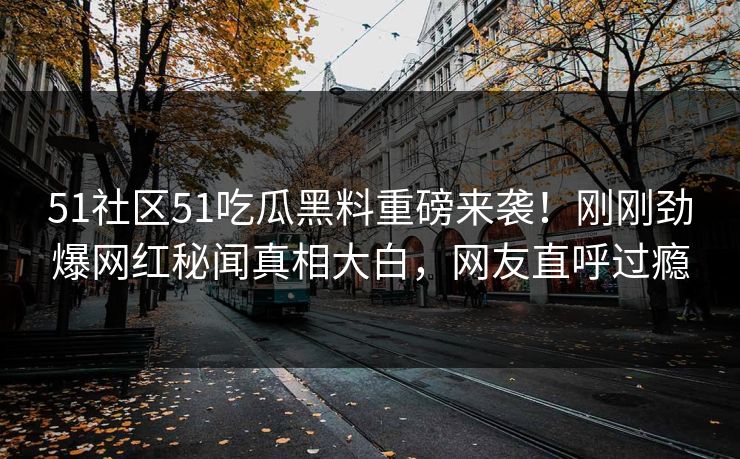 51社区51吃瓜黑料重磅来袭！刚刚劲爆网红秘闻真相大白，网友直呼过瘾