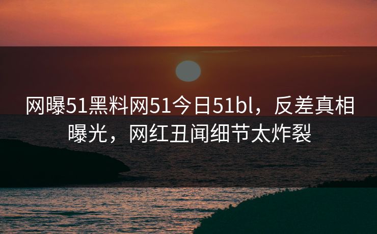 网曝51黑料网51今日51bl，反差真相曝光，网红丑闻细节太炸裂