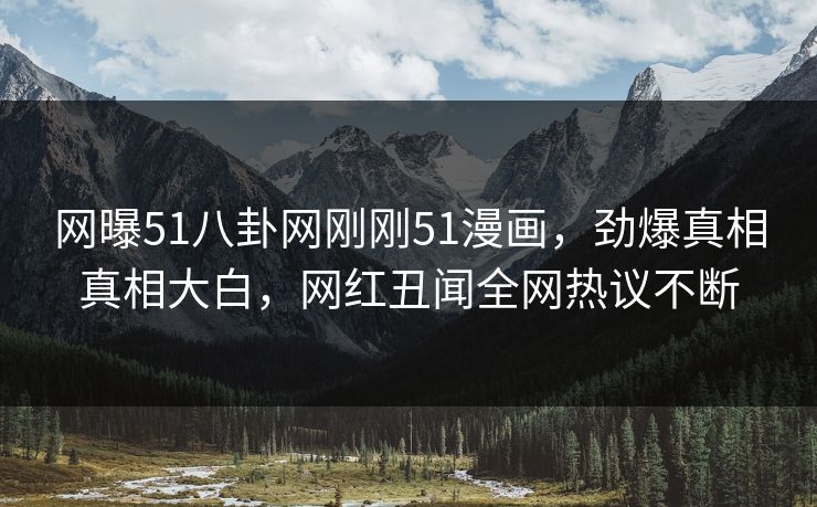 网曝51八卦网刚刚51漫画，劲爆真相真相大白，网红丑闻全网热议不断