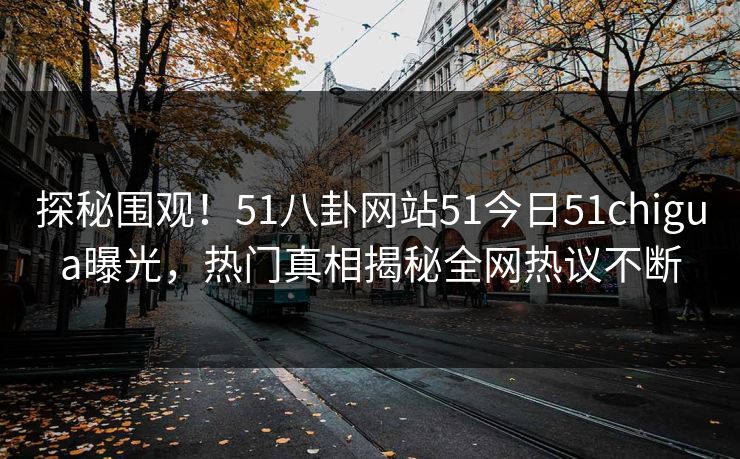 探秘围观！51八卦网站51今日51chigua曝光，热门真相揭秘全网热议不断