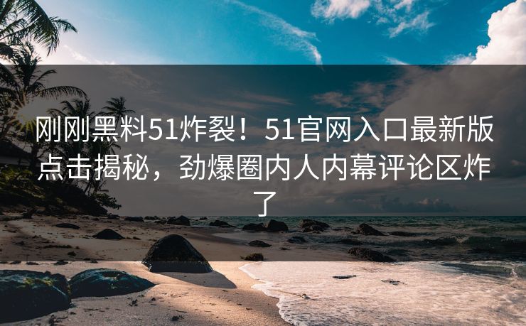 刚刚黑料51炸裂！51官网入口最新版点击揭秘，劲爆圈内人内幕评论区炸了