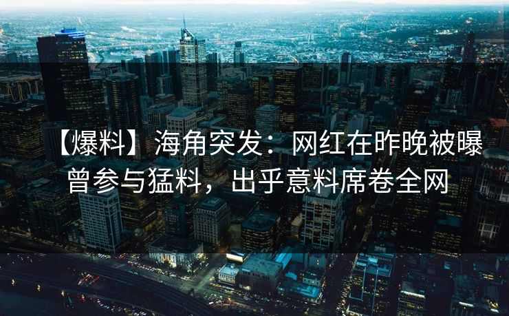 【爆料】海角突发：网红在昨晚被曝曾参与猛料，出乎意料席卷全网