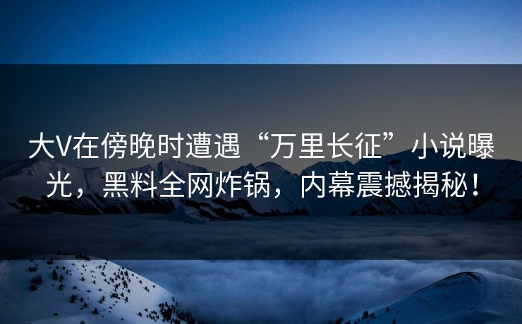 大V在傍晚时遭遇“万里长征”小说曝光，黑料全网炸锅，内幕震撼揭秘！