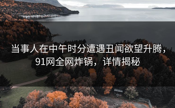 当事人在中午时分遭遇丑闻欲望升腾，91网全网炸锅，详情揭秘