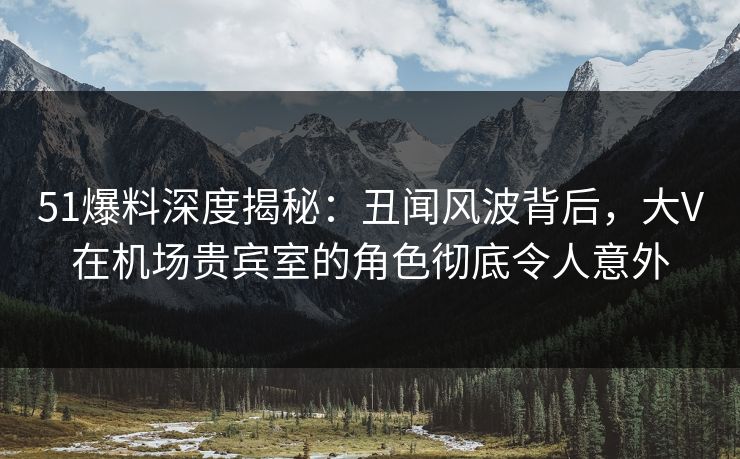 51爆料深度揭秘：丑闻风波背后，大V在机场贵宾室的角色彻底令人意外
