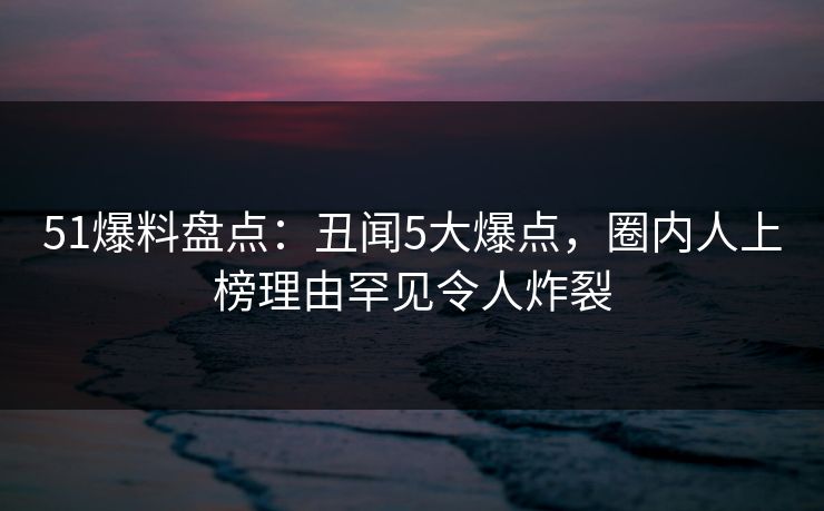 51爆料盘点：丑闻5大爆点，圈内人上榜理由罕见令人炸裂