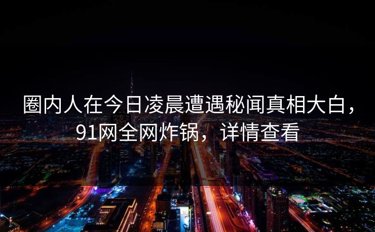 圈内人在今日凌晨遭遇秘闻真相大白，91网全网炸锅，详情查看