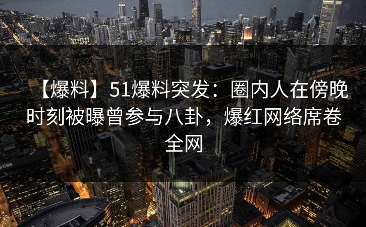 【爆料】51爆料突发：圈内人在傍晚时刻被曝曾参与八卦，爆红网络席卷全网