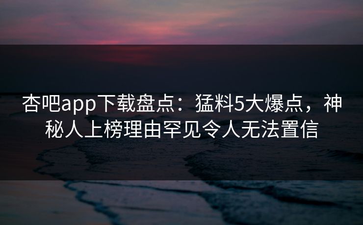 杏吧app下载盘点：猛料5大爆点，神秘人上榜理由罕见令人无法置信